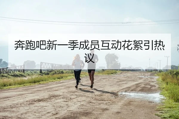 奔跑吧新一季成员互动花絮引热议